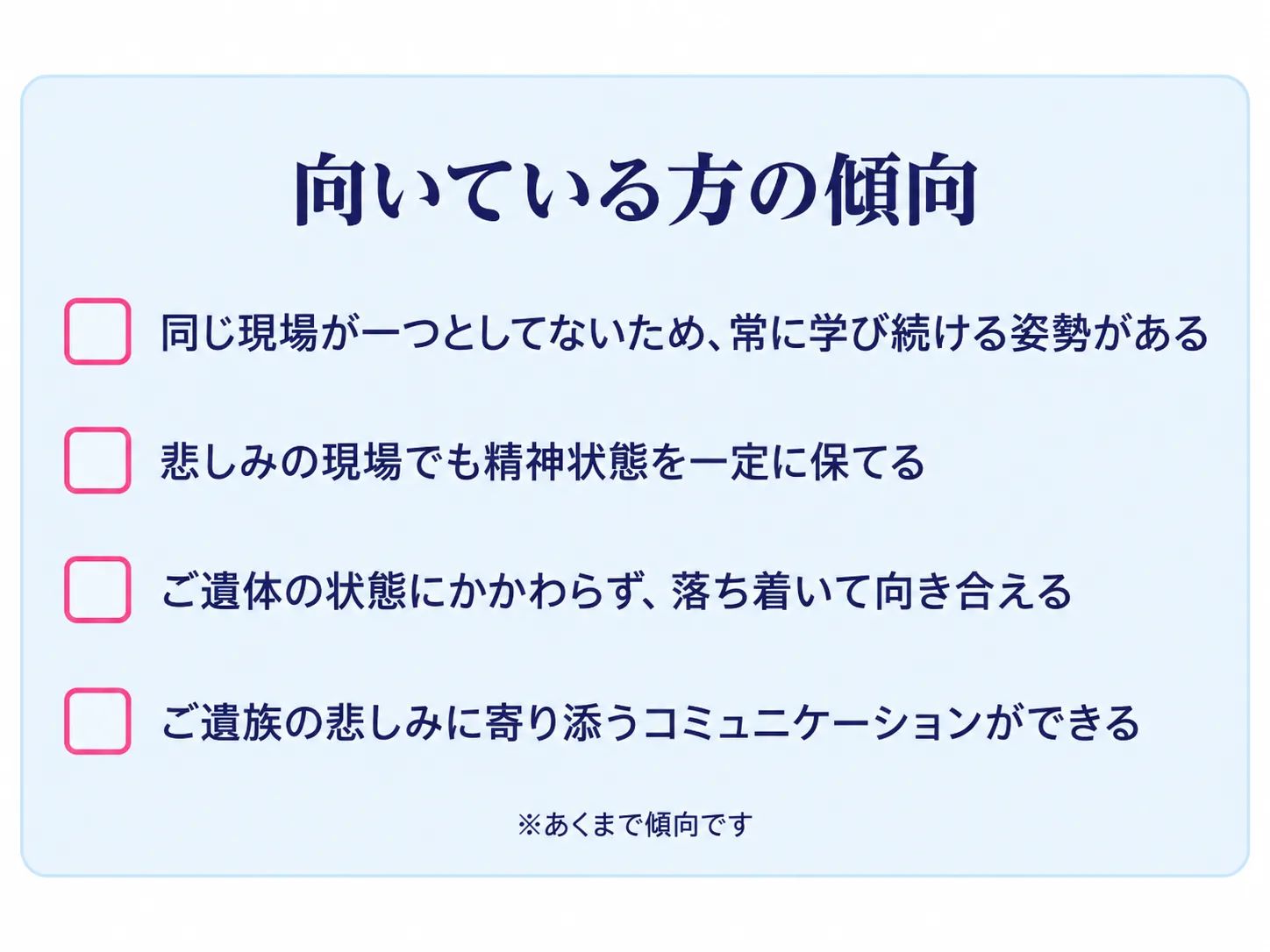 納棺師に向いている方の傾向。同じ現場が一つとしてないため常に学び続ける姿勢がある、悲しみの現場でも精神状態を一定に保てる、ご遺体の状態にかかわらず落ち着いて向き合える、ご遺族の悲しみに寄り添うコミュニケーションができる。※あくまで傾向です